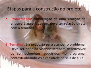 Etapas para a construção do projeto
• Problemática: constatação de uma situação de
  entrave à aprendizagem, deve ter relação direta
  com a temática.



2) Temática: é a proposta para atenuar o problema.
    Deve ser definida visando também desenvolver
    os conhecimentos adquiridos no programa,
    contextualizando-os à realidade da sala de aula.
 