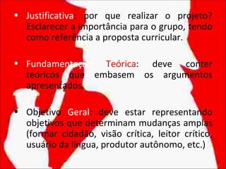• Justificativa: por que realizar o projeto?
  Esclarecer a importância para o grupo, tendo
  como referência a proposta curricular.

• Fundamentação Teórica: deve conter
  teóricos que embasem os argumentos
  apresentados.

• Objetivo Geral: deve estar representando
  objetivos que determinam mudanças amplas
  (formar cidadão, visão crítica, leitor crítico,
  usuário da língua, produtor autônomo, etc.)
 