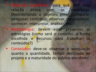 • Objetivos Específicos: para quê, tem uma
  relação direta com os conteúdos.
  Destrinchando o objetivo geral (comparar,
  pesquisar, contribuir, observar, conscientizar,
  conhecer, interpretar, analisar, etc.)
• Metodologia: devem estar presentes as
  estratégias (como será o caminho, a forma
  escolhida e recursos para trabalhar os
  conteúdos?)
• Conteúdos: deve-se observar a adequação
  quanto a quantidade, tempo destinado ao
  projeto e a maturidade do público envolvido.
 