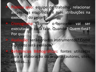 • Público alvo: equipe de trabalho, relacionar
  as pessoas envolvidas e suas atribuições na
  execução do projeto.
• Cronograma: como o projeto vai ser
  executado e cada fase. Quando? Quem fará?
  Por quanto tempo?
• Avaliação: serão criados instrumentos? Como
  o projeto será avaliado?
• Referências Bibliográficas: fontes utilizadas
  para a elaboração do projeto (autores, sites,
  revistas...).
 