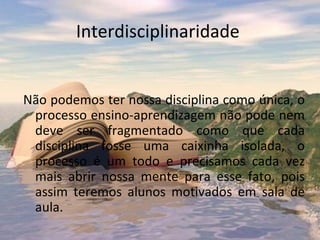 Interdisciplinaridade


Não podemos ter nossa disciplina como única, o
 processo ensino-aprendizagem não pode nem
 deve ser fragmentado como que cada
 disciplina fosse uma caixinha isolada, o
 processo é um todo e precisamos cada vez
 mais abrir nossa mente para esse fato, pois
 assim teremos alunos motivados em sala de
 aula.
 