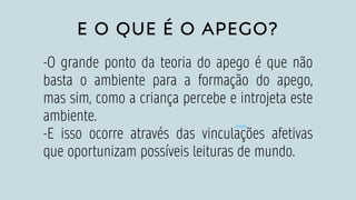 E O QUE É O APEGO?
-O grande ponto da teoria do apego é que não
basta o ambiente para a formação do apego,
mas sim, como a criança percebe e introjeta este
ambiente.
-E isso ocorre através das vinculações afetivas
que oportunizam possíveis leituras de mundo.
 
