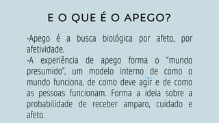 E O QUE É O APEGO?
-Apego é a busca biológica por afeto, por
afetividade.
-A experiência de apego forma o “mundo
presumido”, um modelo interno de como o
mundo funciona, de como deve agir e de como
as pessoas funcionam. Forma a ideia sobre a
probabilidade de receber amparo, cuidado e
afeto.
 