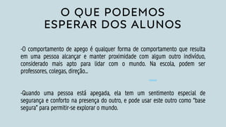 O QUE PODEMOS
ESPERAR DOS ALUNOS
-O comportamento de apego é qualquer forma de comportamento que resulta
em uma pessoa alcançar e manter proximidade com algum outro indivíduo,
considerado mais apto para lidar com o mundo. Na escola, podem ser
professores, colegas, direção...
-Quando uma pessoa está apegada, ela tem um sentimento especial de
segurança e conforto na presença do outro, e pode usar este outro como “base
segura” para permitir-se explorar o mundo.
 