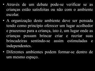 • Através de um debate pode-se verificar se as
crianças estão satisfeitas ou não com o ambiente
escolar.
• A organização deste ambiente deve ser pensada
tendo como princípio oferecer um lugar acolhedor
e prazeroso para a criança, isto é, um lugar onde as
crianças possam brincar criar e recriar suas
brincadeiras sentindo-se assim estimuladas e
independentes.
• Diferentes ambientes podem formar-se dentro de
um mesmo espaço.
 