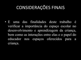 • E uma das finalidades deste trabalho é
verificar a importância do espaço escolar no
desenvolvimento e aprendizagem da criança,
bem como as interações entre elas e o papel do
educador nos espaços oferecidos para a
criança.
CONSIDERAÇÕES FINAIS
 