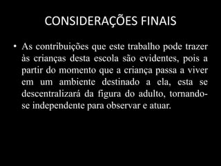 CONSIDERAÇÕES FINAIS
• As contribuições que este trabalho pode trazer
às crianças desta escola são evidentes, pois a
partir do momento que a criança passa a viver
em um ambiente destinado a ela, esta se
descentralizará da figura do adulto, tornando-
se independente para observar e atuar.
 