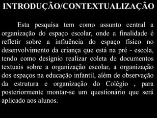 INTRODUÇÃO/CONTEXTUALIZAÇÃO
Esta pesquisa tem como assunto central a
organização do espaço escolar, onde a finalidade é
refletir sobre a influência do espaço físico no
desenvolvimento da criança que está na pré - escola,
tendo como desígnio realizar coleta de documentos
textuais sobre a organização escolar, a organização
dos espaços na educação infantil, além de observação
da estrutura e organização do Colégio , para
posteriormente montar-se um questionário que será
aplicado aos alunos.
 
