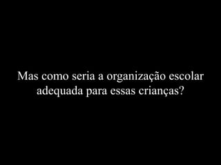 Mas como seria a organização escolar
adequada para essas crianças?
 