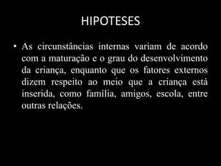 HIPOTESES
• As circunstâncias internas variam de acordo
com a maturação e o grau do desenvolvimento
da criança, enquanto que os fatores externos
dizem respeito ao meio que a criança está
inserida, como família, amigos, escola, entre
outras relações.
 