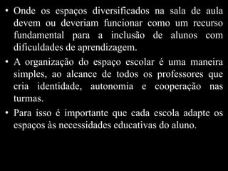 • Onde os espaços diversificados na sala de aula
devem ou deveriam funcionar como um recurso
fundamental para a inclusão de alunos com
dificuldades de aprendizagem.
• A organização do espaço escolar é uma maneira
simples, ao alcance de todos os professores que
cria identidade, autonomia e cooperação nas
turmas.
• Para isso é importante que cada escola adapte os
espaços às necessidades educativas do aluno.
 