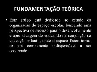 FUNDAMENTAÇÃO TEÓRICA
• Este artigo está dedicado ao estudo da
organização do espaço escolar, buscando uma
perspectiva de sucesso para o desenvolvimento
e aprendizagem do educando na conjunção da
educação infantil, onde o espaço físico torna-
se um componente indispensável a ser
observado.
 