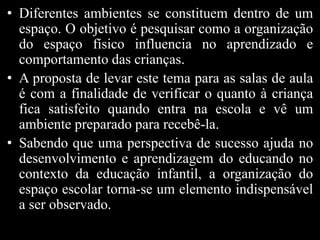 • Diferentes ambientes se constituem dentro de um
espaço. O objetivo é pesquisar como a organização
do espaço físico influencia no aprendizado e
comportamento das crianças.
• A proposta de levar este tema para as salas de aula
é com a finalidade de verificar o quanto à criança
fica satisfeito quando entra na escola e vê um
ambiente preparado para recebê-la.
• Sabendo que uma perspectiva de sucesso ajuda no
desenvolvimento e aprendizagem do educando no
contexto da educação infantil, a organização do
espaço escolar torna-se um elemento indispensável
a ser observado.
 