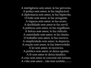 A inteligência sem amor, te faz perverso. A justiça sem amor, te faz implacável. A diplomacia sem amor, te faz hipócrita. O êxito sem amor, te faz arrogante. A riqueza sem amor, te faz avaro. A docilidade sem amor te faz servil. A pobreza sem amor, te faz orgulhoso. A beleza sem amor, te faz ridículo. A autoridade sem amor, te faz tirano. O trabalho sem amor, te faz escravo. A simplicidade sem amor, te deprecia. A oração sem amor, te faz introvertido. A lei sem amor, te escraviza. A política sem amor, te deixa egoísta. A fé sem amor te deixa fanático. A cruz sem amor se converte em tortura. A vida sem amor... não tem sentido......... 