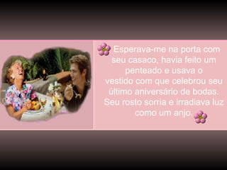 Esperava-me na porta com
seu casaco, havia feito um
penteado e usava o
vestido com que celebrou seu
último aniversário de bodas.
Seu rosto sorria e irradiava luz
como um anjo.

 