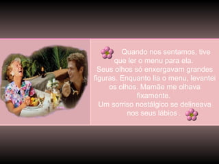 Quando nos sentamos, tive
que ler o menu para ela.
Seus olhos só enxergavam grandes
figuras. Enquanto lia o menu, levantei
os olhos. Mamãe me olhava
fixamente.
Um sorriso nostálgico se delineava
nos seus lábios .
.

 