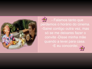 - Falamos tanto que
perdemos o horário do cinema.
-Sairei contigo outra vez, mas
só se me deixares fazer o
convite -Disse minha mãe
quando a levei para casa.
-E eu concordei.

 