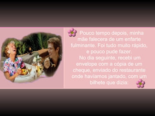 Pouco tempo depois, minha
mãe falecera de um enfarte
fulminante. Foi tudo muito rápido,
e pouco pude fazer.
No dia seguinte, recebi um
envelope com a cópia de um
cheque, enviado do restaurante
onde havíamos jantado, com um
bilhete que dizia:

 