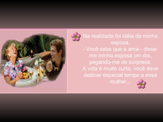 Na realidade foi idéia da minha
esposa.
- Você sabe que a ama - disseme minha esposa um dia,
pegando-me de surpresa.
A vida é muito curta, você deve
dedicar especial tempo a essa
mulher...

 