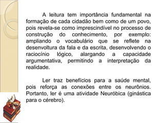 A leitura tem importância fundamental na
formação de cada cidadão bem como de um povo,
pois revela-se como imprescindível no processo de
construção do conhecimento, por exemplo:
ampliando o vocabulário que se reflete na
desenvoltura da fala e da escrita, desenvolvendo o
raciocínio lógico, alargando a capacidade
argumentativa, permitindo a interpretação da
realidade.

       Ler traz benefícios para a saúde mental,
pois reforça as conexões entre os neurônios.
Portanto, ler é uma atividade Neuróbica (ginástica
para o cérebro).
 