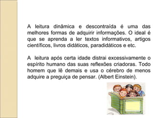 A leitura dinâmica e descontraída é uma das
melhores formas de adquirir informações. O ideal é
que se aprenda a ler textos informativos, artigos
científicos, livros didáticos, paradidáticos e etc.

A leitura após certa idade distrai excessivamente o
espírito humano das suas reflexões criadoras. Todo
homem que lê demais e usa o cérebro de menos
adquire a preguiça de pensar. (Albert Einstein).
 