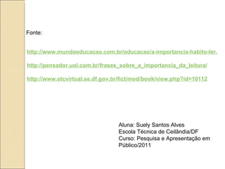 Fonte:


http://www.mundoeducacao.com.br/educacao/a-importancia-habito-ler.htm

http://pensador.uol.com.br/frases_sobre_a_importancia_da_leitura/

http://www.etcvirtual.se.df.gov.br/fict/mod/book/view.php?id=10112




                                 Aluna: Suely Santos Alves
                                 Escola Técnica de Ceilândia/DF
                                 Curso: Pesquisa e Apresentação em
                                 Público/2011
 
