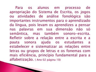 Para os alunos em processo de 
apropriação do Sistema de Escrita, os jogos 
ou atividades de análise fonológica são 
importantes instrumentos para o aprendizado 
da língua, pois levam os aprendizes a pensar 
nas palavras em sua dimensão não só 
semântica, mas também sonoro-escrita. 
Refletir sobre a relação entre a escrita e a 
pauta sonora ajuda os estudantes a 
estabelecer e sistematizar as relações entre 
letras ou grupos de letras e os fonemas com 
mais eficiência, princípio fundamental para a 
alfabetização. ( Ano 02 página 10) 
 