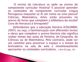 O ensino da Literatura se opõe ao ensino do 
componente curricular História? É possível aprender 
os conteúdos do componente curricular Língua 
Portuguesa enquanto se lê um conto ou uma poesia? 
Ciências, Matemática, Artes estão presentes no 
acervo de livros que compõem a biblioteca da escola? 
Livro de literatura é brinquedo? 
Defendemos que a educação literária (COLOMER, 
2007), ou seja, a familiarização com diferentes textos 
e obras que compõem o acervo literário não significa 
roubar tempo das aulas de História, de Geografia, de 
Ciências ou de Matemática. Pelo contrário, pode ser 
um caminho para preservar o espaço e o tempo da 
brincadeira na sala de aula e simultaneamente 
apresentar os conteúdos curriculares. ( Ano 03 pág. 16) 
 