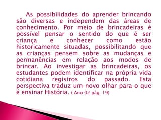 As possibilidades do aprender brincando 
são diversas e independem das áreas de 
conhecimento. Por meio de brincadeiras é 
possível pensar o sentido do que é ser 
criança e conhecer como estão 
historicamente situadas, possibilitando que 
as crianças pensem sobre as mudanças e 
permanências em relação aos modos de 
brincar. Ao investigar as brincadeiras, os 
estudantes podem identificar na própria vida 
cotidiana registros do passado. Esta 
perspectiva traduz um novo olhar para o que 
é ensinar História. ( Ano 02 pág. 19) 
 