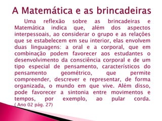 Uma reflexão sobre as brincadeiras e 
Matemática indica que, além dos aspectos 
interpessoais, ao considerar o grupo e as relações 
que se estabelecem em seu interior, elas envolvem 
duas linguagens: a oral e a corporal, que em 
combinação podem favorecer aos estudantes o 
desenvolvimento da consciência corporal e de um 
tipo especial de pensamento, característicos do 
pensamento geométrico, que permite 
compreender, descrever e representar, de forma 
organizada, o mundo em que vive. Além disso, 
pode favorecer a sintonia entre movimentos e 
tempos, por exemplo, ao pular corda. 
( Ano 02 pág. 27) 
 