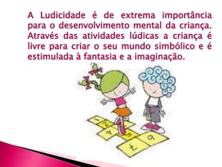 A Ludicidade é de extrema importância 
para o desenvolvimento mental da criança. 
Através das atividades lúdicas a criança é 
livre para criar o seu mundo simbólico e é 
estimulada à fantasia e a imaginação. 
 