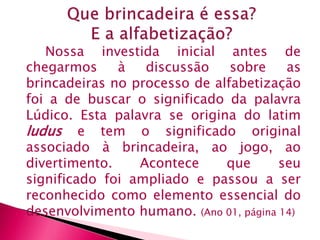 Nossa investida inicial antes de 
chegarmos à discussão sobre as 
brincadeiras no processo de alfabetização 
foi a de buscar o significado da palavra 
Lúdico. Esta palavra se origina do latim 
ludus e tem o significado original 
associado à brincadeira, ao jogo, ao 
divertimento. Acontece que seu 
significado foi ampliado e passou a ser 
reconhecido como elemento essencial do 
desenvolvimento humano. (Ano 01, página 14) 
 