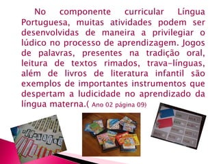 No componente curricular Língua 
Portuguesa, muitas atividades podem ser 
desenvolvidas de maneira a privilegiar o 
lúdico no processo de aprendizagem. Jogos 
de palavras, presentes na tradição oral, 
leitura de textos rimados, trava-línguas, 
além de livros de literatura infantil são 
exemplos de importantes instrumentos que 
despertam a ludicidade no aprendizado da 
língua materna.( Ano 02 página 09) 
 