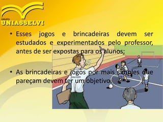 • Esses jogos e brincadeiras devem ser
estudados e experimentados pelo professor,
antes de ser expostas para os alunos;
• As brincadeiras e jogos por mais simples que
pareçam devem ter um objetivo.
 