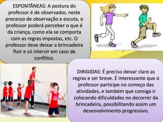• As brincadeiras podem ser tanto Espontâneas
como Dirigidas:
ESPONTÂNEAS: A postura do
professor é de observador, neste
processo de observação e escuta, o
professor poderá perceber o que é
da criança, como ela se comporta
com as regras impostas, etc. O
professor deve deixar a brincadeira
fluir e só intervir em caso de
conflitos.
DIRIGIDAS: É preciso deixar claro as
regras e ser breve. É interessante que o
professor participe no começo das
atividades, e também que consiga ir
colocando dificuldades no decorrer da
brincadeira, possibilitando assim um
desenvolvimento progressivo.
 