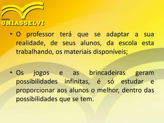 • O professor terá que se adaptar a sua
realidade, de seus alunos, da escola esta
trabalhando, os materiais disponíveis;
• Os jogos e as brincadeiras geram
possibilidades infinitas, é só estudar e
proporcionar aos alunos o melhor, dentro das
possibilidades que se tem.
 