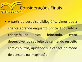 Considerações Finais
• A partir de pesquisa bibliográfica vimos que a
criança aprende enquanto brinca. Enquanto a
criança/aluno está brincando, estão
desenvolvendo seu jeito de ser, tendo respeito
com os outros, ajudando sua cabeça no modo
de pensar e na imaginação.
 