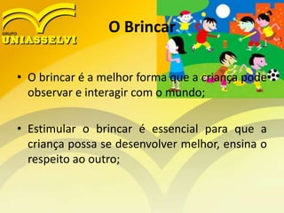 O Brincar
• O brincar é a melhor forma que a criança pode
observar e interagir com o mundo;
• Estimular o brincar é essencial para que a
criança possa se desenvolver melhor, ensina o
respeito ao outro;
 