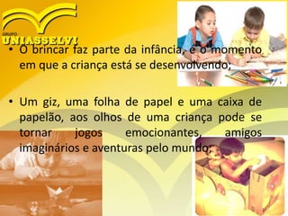 • O brincar faz parte da infância, é o momento
em que a criança está se desenvolvendo;
• Um giz, uma folha de papel e uma caixa de
papelão, aos olhos de uma criança pode se
tornar jogos emocionantes, amigos
imaginários e aventuras pelo mundo;
 