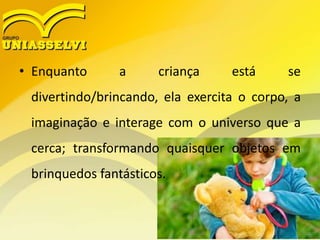• Enquanto a criança está se
divertindo/brincando, ela exercita o corpo, a
imaginação e interage com o universo que a
cerca; transformando quaisquer objetos em
brinquedos fantásticos.
 