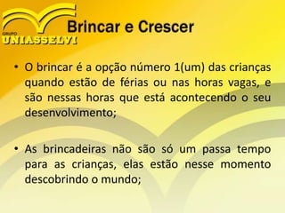 Brincar e Crescer
• O brincar é a opção número 1(um) das crianças
quando estão de férias ou nas horas vagas, e
são nessas horas que está acontecendo o seu
desenvolvimento;
• As brincadeiras não são só um passa tempo
para as crianças, elas estão nesse momento
descobrindo o mundo;
 