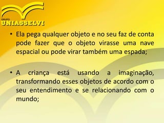 • Ela pega qualquer objeto e no seu faz de conta
pode fazer que o objeto virasse uma nave
espacial ou pode virar também uma espada;
• A criança está usando a imaginação,
transformando esses objetos de acordo com o
seu entendimento e se relacionando com o
mundo;
 