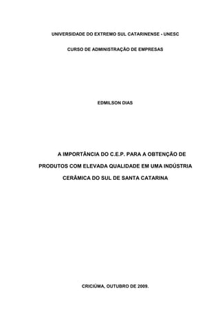 UNIVERSIDADE DO EXTREMO SUL CATARINENSE - UNESC


        CURSO DE ADMINISTRAÇÃO DE EMPRESAS




                    EDMILSON DIAS




     A IMPORTÂNCIA DO C.E.P. PARA A OBTENÇÃO DE

PRODUTOS COM ELEVADA QUALIDADE EM UMA INDÚSTRIA

       CERÂMICA DO SUL DE SANTA CATARINA




              CRICIÚMA, OUTUBRO DE 2009.
 