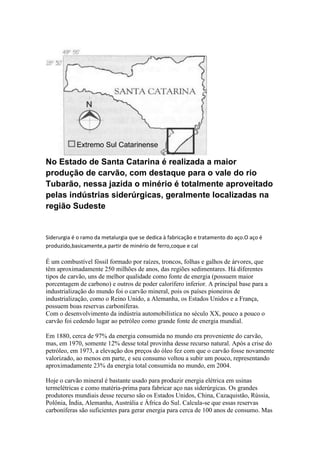 No Estado de Santa Catarina é realizada a maior
produção de carvão, com destaque para o vale do rio
Tubarão, nessa jazida o minério é totalmente aproveitado
pelas indústrias siderúrgicas, geralmente localizadas na
região Sudeste

Siderurgia é o ramo da metalurgia que se dedica à fabricação e tratamento do aço.O aço é
produzido,basicamente,a partir de minério de ferro,coque e cal

É um combustível fóssil formado por raízes, troncos, folhas e galhos de árvores, que
têm aproximadamente 250 milhões de anos, das regiões sedimentares. Há diferentes
tipos de carvão, uns de melhor qualidade como fonte de energia (possuem maior
porcentagem de carbono) e outros de poder calorífero inferior. A principal base para a
industrialização do mundo foi o carvão mineral, pois os países pioneiros de
industrialização, como o Reino Unido, a Alemanha, os Estados Unidos e a França,
possuem boas reservas carboníferas.
Com o desenvolvimento da indústria automobilística no século XX, pouco a pouco o
carvão foi cedendo lugar ao petróleo como grande fonte de energia mundial.
Em 1880, cerca de 97% da energia consumida no mundo era proveniente do carvão,
mas, em 1970, somente 12% desse total provinha desse recurso natural. Após a crise do
petróleo, em 1973, a elevação dos preços do óleo fez com que o carvão fosse novamente
valorizado, ao menos em parte, e seu consumo voltou a subir um pouco, representando
aproximadamente 23% da energia total consumida no mundo, em 2004.
Hoje o carvão mineral é bastante usado para produzir energia elétrica em usinas
termelétricas e como matéria-prima para fabricar aço nas siderúrgicas. Os grandes
produtores mundiais desse recurso são os Estados Unidos, China, Cazaquistão, Rússia,
Polônia, Índia, Alemanha, Austrália e África do Sul. Calcula-se que essas reservas
carboníferas são suficientes para gerar energia para cerca de 100 anos de consumo. Mas

 