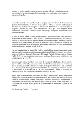existem os pontos negativos desse recurso, a começar pela sua extração, que causa
sérios impactos ambientais, a poluição causada por sua queima que colabora com o
aquecimento global.

O carvão mineral é um combustível de origem fóssil resultante da transformação
química do soterramento de troncos, raízes, galhos e folhas de árvores, sendo que esse
processo leva milhões de anos para se desenvolver. O tempo e as condições (pouco
oxigênio, pressão da terra, altas temperaturas, etc.) que esses vegetais ficam
depositados, favorecem a formação de uma massa negra homogênea, denominada jazida
de carvão mineral.
A partir do século XVIII, o carvão mineral passou a ser utilizado como fonte energética,
substituindo, gradativamente, a lenha, que era a principal fonte de energia utilizada pelo
homem. A intensificação do seu uso proporcionou subsídios para o desenvolvimento
industrial, e o carvão mineral foi essencial durante a Primeira Revolução Industrial. As
máquinas movidas a vapor, alimentadas pelo carvão, passaram a ser comercializadas na
Inglaterra durante a segunda metade de 1700.
Até a primeira metade do século XX, ele foi a principal fonte energética primária, sendo
utilizado pelas usinas termoelétricas na geração de eletricidade, entretanto, o petróleo o
superou. Conforme dados divulgados em 2008, pela Agência Internacional de Energia
(AIE), 26,5% da energia elétrica mundial provém do carvão mineral; o petróleo, por sua
vez, é responsável por 34%.
Os maiores produtores mundiais dessa fonte de energia são a Federação Russa, Estados
Unidos, China e Canadá, respectivamente. No Brasil, existem pequenas reservas de
carvão mineral, que se localizam nos estados da Região Sul (Paraná, Santa Catarina e
Rio Grande do Sul). Porém, por ser um combustível não renovável, o carvão irá exaurirse na natureza e, de acordo com a AIE, caso se mantenha o ritmo de consumo das
últimas décadas, esse fenômeno ocorrerá em menos de 200 anos.
Ainda hoje, o carvão mineral é bastante utilizado, e a sua queima para a obtenção de
energia gera vários problemas de ordem ambiental, pois durante esse processo ocorre a
liberação de dióxido de carbono, causando a poluição atmosférica, intensificando o
efeito estufa e contribuindo para a ocorrência de chuvas ácidas. Outros agravantes são
os descartes de resíduos sólidos, poluição térmica e os riscos durante sua exploração nas
jazidas.
Por Wagner de Cerqueira e Francisco

 