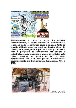 Paulatinamente, a partir da época dos grandes
descobrimentos, o carvão mineral foi substituindo a
lenha, até então considerada como a principal fonte de
energia utilizada pelo homem.A combustão direta do
carvão, para produção de vapor, foi a principal alavanca
para o progresso da humanidade em direção à
industrialização.As máquinas a vapor, alimentadas pelo
carvão, surgiram em meados de 1700 e foram
aperfeiçoadas por Watt, que passou a construí-las,
comercialmente, em Birmingham, na Inglaterra, de 1774 a
1800.

MÁQUINA A VAPOR

 