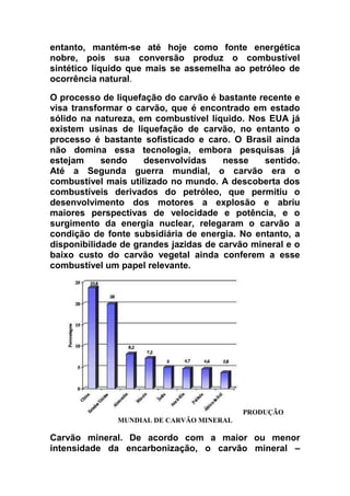entanto, mantém-se até hoje como fonte energética
nobre, pois sua conversão produz o combustível
sintético líquido que mais se assemelha ao petróleo de
ocorrência natural.
O processo de liquefação do carvão é bastante recente e
visa transformar o carvão, que é encontrado em estado
sólido na natureza, em combustível líquido. Nos EUA já
existem usinas de liquefação de carvão, no entanto o
processo é bastante sofisticado e caro. O Brasil ainda
não domina essa tecnologia, embora pesquisas já
estejam
sendo
desenvolvidas
nesse
sentido.
Até a Segunda guerra mundial, o carvão era o
combustível mais utilizado no mundo. A descoberta dos
combustíveis derivados do petróleo, que permitiu o
desenvolvimento dos motores a explosão e abriu
maiores perspectivas de velocidade e potência, e o
surgimento da energia nuclear, relegaram o carvão a
condição de fonte subsidiária de energia. No entanto, a
disponibilidade de grandes jazidas de carvão mineral e o
baixo custo do carvão vegetal ainda conferem a esse
combustível um papel relevante.

PRODUÇÃO
MUNDIAL DE CARVÃO MINERAL

Carvão mineral. De acordo com a maior ou menor
intensidade da encarbonização, o carvão mineral –

 
