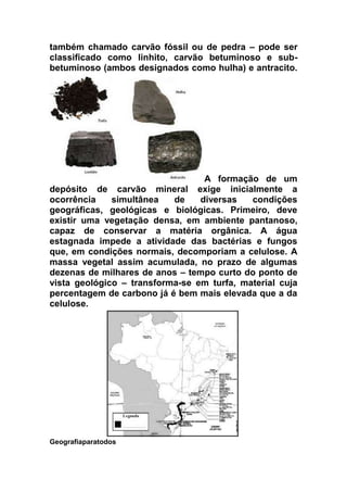 também chamado carvão fóssil ou de pedra – pode ser
classificado como linhito, carvão betuminoso e subbetuminoso (ambos designados como hulha) e antracito.

A formação de um
depósito de carvão mineral exige inicialmente a
ocorrência
simultânea
de
diversas
condições
geográficas, geológicas e biológicas. Primeiro, deve
existir uma vegetação densa, em ambiente pantanoso,
capaz de conservar a matéria orgânica. A água
estagnada impede a atividade das bactérias e fungos
que, em condições normais, decomporiam a celulose. A
massa vegetal assim acumulada, no prazo de algumas
dezenas de milhares de anos – tempo curto do ponto de
vista geológico – transforma-se em turfa, material cuja
percentagem de carbono já é bem mais elevada que a da
celulose.

Geografiaparatodos

 