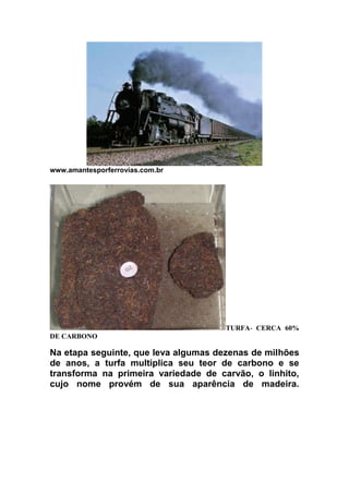 www.amantesporferrovias.com.br

TURFA- CERCA 60%
DE CARBONO

Na etapa seguinte, que leva algumas dezenas de milhões
de anos, a turfa multiplica seu teor de carbono e se
transforma na primeira variedade de carvão, o linhito,
cujo nome provém de sua aparência de madeira.

 