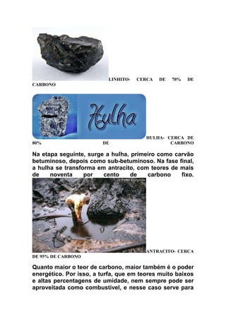 LINHITO-

CERCA

DE

70%

DE

CARBONO

80%

DE

HULHA- CERCA DE
CARBONO

Na etapa seguinte, surge a hulha, primeiro como carvão
betuminoso, depois como sub-betuminoso. Na fase final,
a hulha se transforma em antracito, com teores de mais
de
noventa
por
cento
de
carbono
fixo.

ANTRACITO- CERCA
DE 95% DE CARBONO

Quanto maior o teor de carbono, maior também é o poder
energético. Por isso, a turfa, que em teores muito baixos
e altas percentagens de umidade, nem sempre pode ser
aproveitada como combustível, e nesse caso serve para

 